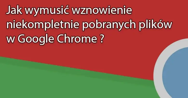 Jak wymusić wznowienie niekompletnie pobranych plików w Google Chrome ?